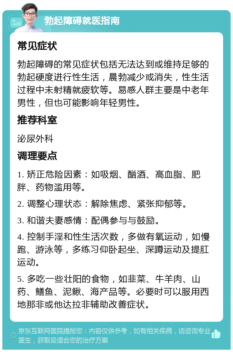 勃起障碍就医指南 常见症状 勃起障碍的常见症状包括无法达到或维持足够的勃起硬度进行性生活，晨勃减少或消失，性生活过程中未射精就疲软等。易感人群主要是中老年男性，但也可能影响年轻男性。 推荐科室 泌尿外科 调理要点 1. 矫正危险因素：如吸烟、酗酒、高血脂、肥胖、药物滥用等。 2. 调整心理状态：解除焦虑、紧张抑郁等。 3. 和谐夫妻感情：配偶参与与鼓励。 4. 控制手淫和性生活次数，多做有氧运动，如慢跑、游泳等，多练习仰卧起坐、深蹲运动及提肛运动。 5. 多吃一些壮阳的食物，如韭菜、牛羊肉、山药、鳝鱼、泥鳅、海产品等。必要时可以服用西地那非或他达拉非辅助改善症状。