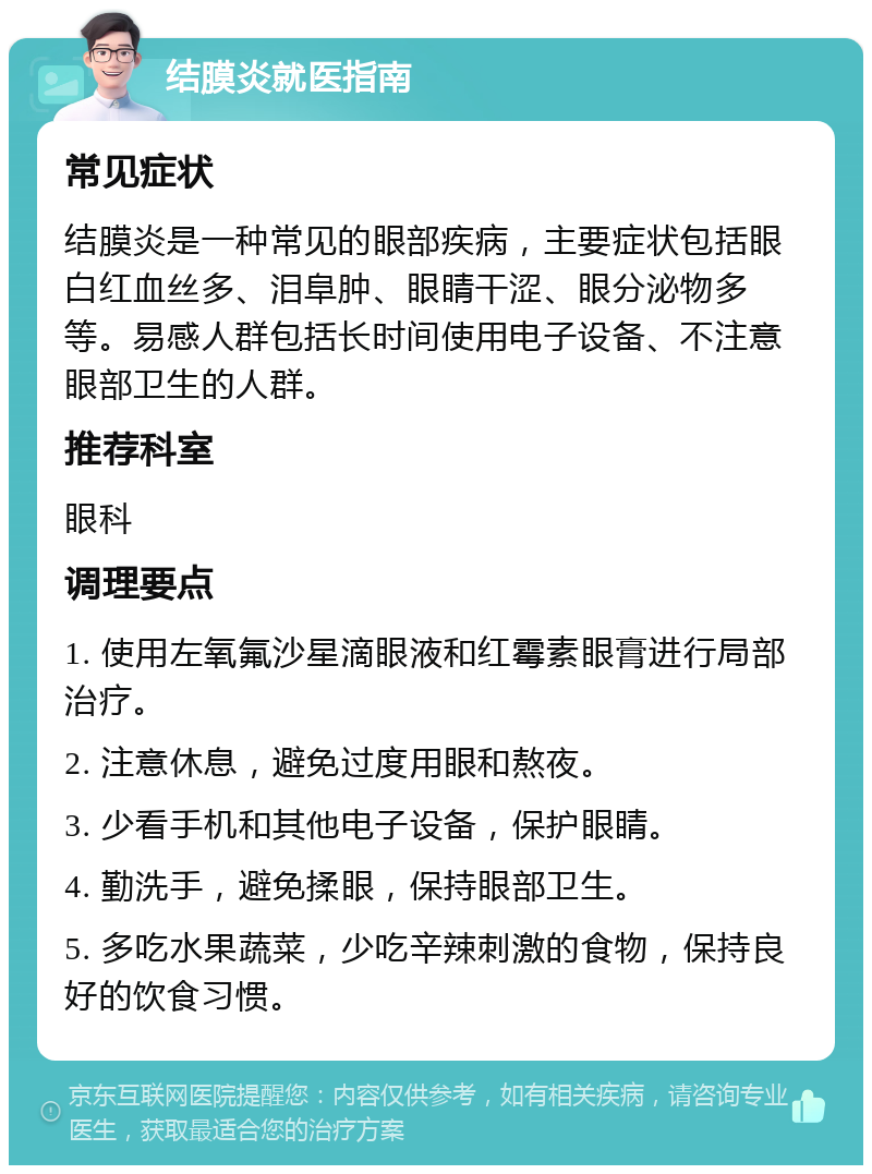 结膜炎就医指南 常见症状 结膜炎是一种常见的眼部疾病，主要症状包括眼白红血丝多、泪阜肿、眼睛干涩、眼分泌物多等。易感人群包括长时间使用电子设备、不注意眼部卫生的人群。 推荐科室 眼科 调理要点 1. 使用左氧氟沙星滴眼液和红霉素眼膏进行局部治疗。 2. 注意休息，避免过度用眼和熬夜。 3. 少看手机和其他电子设备，保护眼睛。 4. 勤洗手，避免揉眼，保持眼部卫生。 5. 多吃水果蔬菜，少吃辛辣刺激的食物，保持良好的饮食习惯。