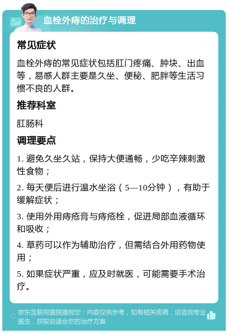 血栓外痔的治疗与调理 常见症状 血栓外痔的常见症状包括肛门疼痛、肿块、出血等，易感人群主要是久坐、便秘、肥胖等生活习惯不良的人群。 推荐科室 肛肠科 调理要点 1. 避免久坐久站，保持大便通畅，少吃辛辣刺激性食物； 2. 每天便后进行温水坐浴（5—10分钟），有助于缓解症状； 3. 使用外用痔疮膏与痔疮栓，促进局部血液循环和吸收； 4. 草药可以作为辅助治疗，但需结合外用药物使用； 5. 如果症状严重，应及时就医，可能需要手术治疗。