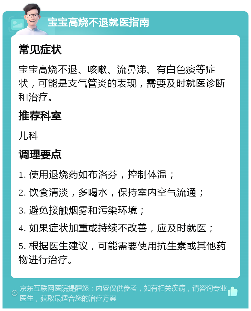 宝宝高烧不退就医指南 常见症状 宝宝高烧不退、咳嗽、流鼻涕、有白色痰等症状，可能是支气管炎的表现，需要及时就医诊断和治疗。 推荐科室 儿科 调理要点 1. 使用退烧药如布洛芬，控制体温； 2. 饮食清淡，多喝水，保持室内空气流通； 3. 避免接触烟雾和污染环境； 4. 如果症状加重或持续不改善，应及时就医； 5. 根据医生建议，可能需要使用抗生素或其他药物进行治疗。