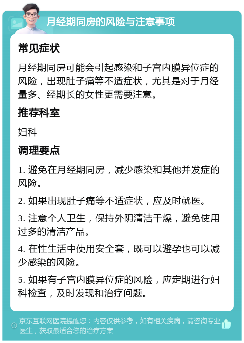 月经期同房的风险与注意事项 常见症状 月经期同房可能会引起感染和子宫内膜异位症的风险，出现肚子痛等不适症状，尤其是对于月经量多、经期长的女性更需要注意。 推荐科室 妇科 调理要点 1. 避免在月经期同房，减少感染和其他并发症的风险。 2. 如果出现肚子痛等不适症状，应及时就医。 3. 注意个人卫生，保持外阴清洁干燥，避免使用过多的清洁产品。 4. 在性生活中使用安全套，既可以避孕也可以减少感染的风险。 5. 如果有子宫内膜异位症的风险，应定期进行妇科检查，及时发现和治疗问题。