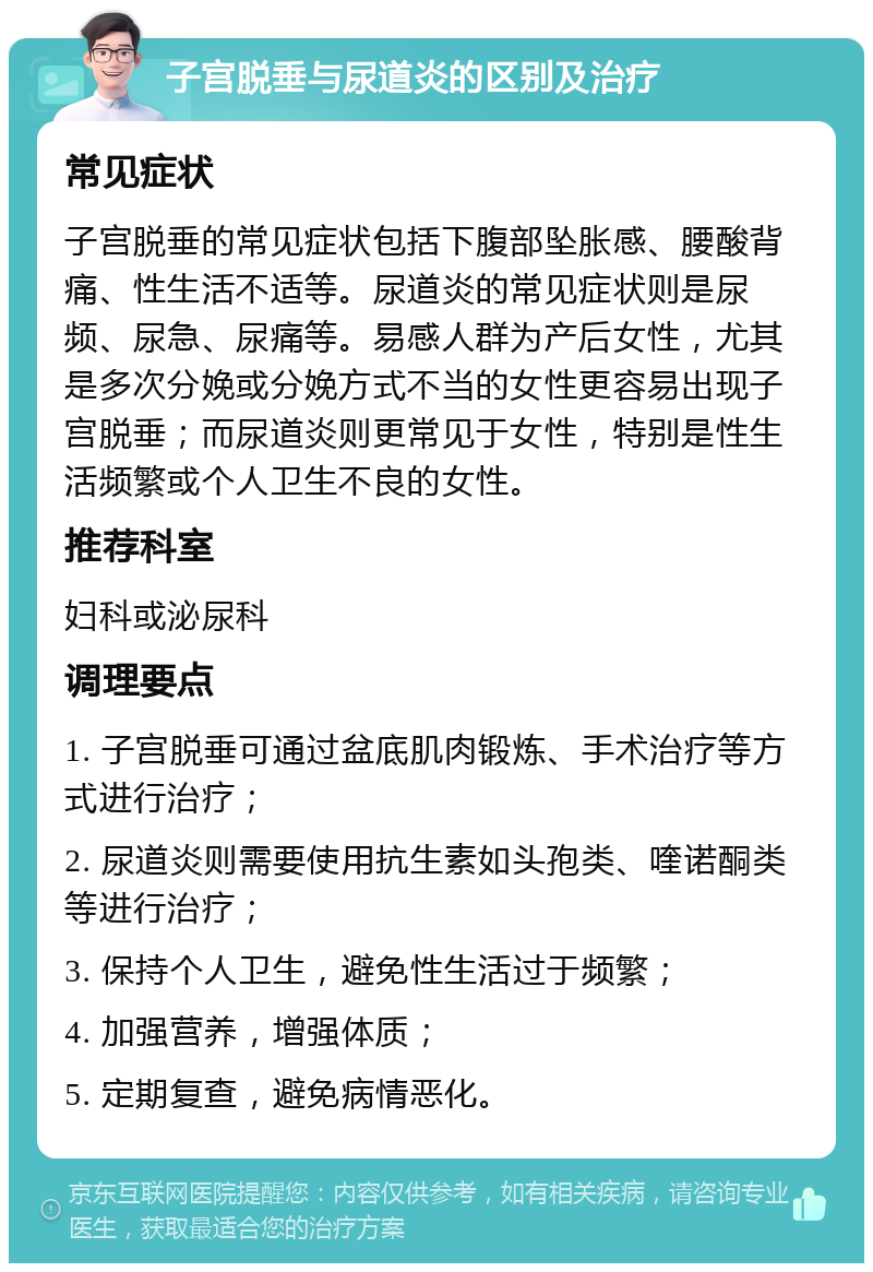 子宫脱垂与尿道炎的区别及治疗 常见症状 子宫脱垂的常见症状包括下腹部坠胀感、腰酸背痛、性生活不适等。尿道炎的常见症状则是尿频、尿急、尿痛等。易感人群为产后女性，尤其是多次分娩或分娩方式不当的女性更容易出现子宫脱垂；而尿道炎则更常见于女性，特别是性生活频繁或个人卫生不良的女性。 推荐科室 妇科或泌尿科 调理要点 1. 子宫脱垂可通过盆底肌肉锻炼、手术治疗等方式进行治疗； 2. 尿道炎则需要使用抗生素如头孢类、喹诺酮类等进行治疗； 3. 保持个人卫生，避免性生活过于频繁； 4. 加强营养，增强体质； 5. 定期复查，避免病情恶化。