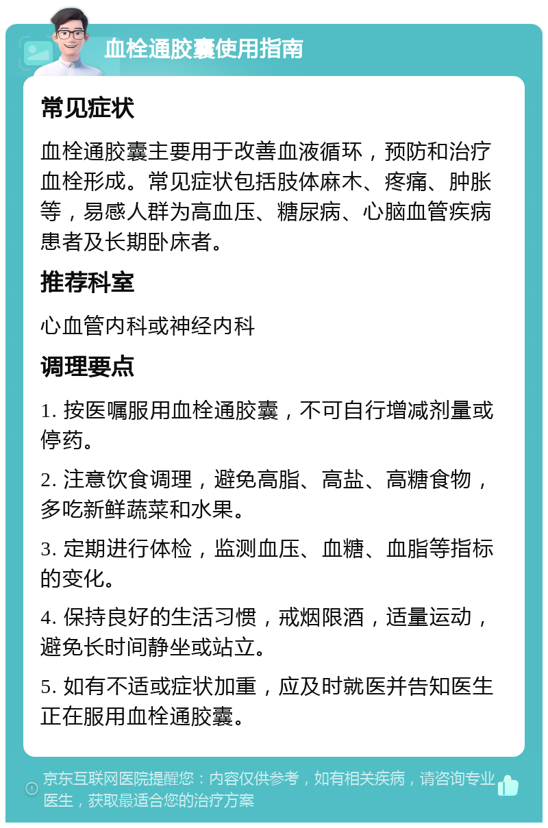 血栓通胶囊使用指南 常见症状 血栓通胶囊主要用于改善血液循环，预防和治疗血栓形成。常见症状包括肢体麻木、疼痛、肿胀等，易感人群为高血压、糖尿病、心脑血管疾病患者及长期卧床者。 推荐科室 心血管内科或神经内科 调理要点 1. 按医嘱服用血栓通胶囊，不可自行增减剂量或停药。 2. 注意饮食调理，避免高脂、高盐、高糖食物，多吃新鲜蔬菜和水果。 3. 定期进行体检，监测血压、血糖、血脂等指标的变化。 4. 保持良好的生活习惯，戒烟限酒，适量运动，避免长时间静坐或站立。 5. 如有不适或症状加重，应及时就医并告知医生正在服用血栓通胶囊。