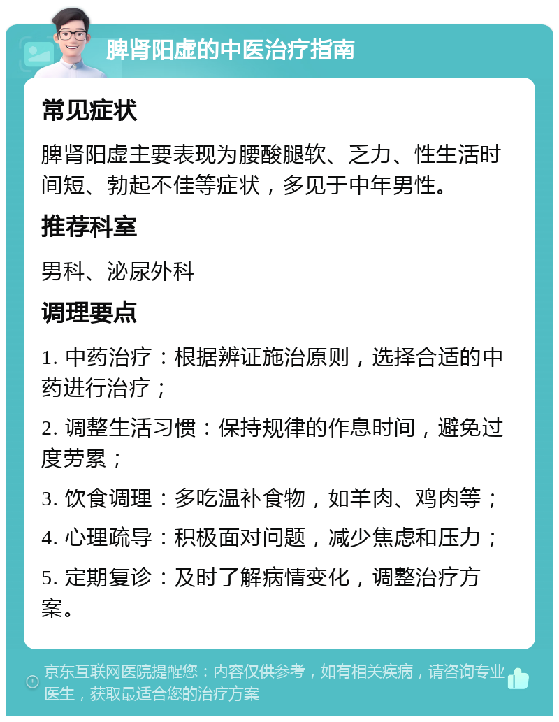 脾肾阳虚的中医治疗指南 常见症状 脾肾阳虚主要表现为腰酸腿软、乏力、性生活时间短、勃起不佳等症状，多见于中年男性。 推荐科室 男科、泌尿外科 调理要点 1. 中药治疗：根据辨证施治原则，选择合适的中药进行治疗； 2. 调整生活习惯：保持规律的作息时间，避免过度劳累； 3. 饮食调理：多吃温补食物，如羊肉、鸡肉等； 4. 心理疏导：积极面对问题，减少焦虑和压力； 5. 定期复诊：及时了解病情变化，调整治疗方案。