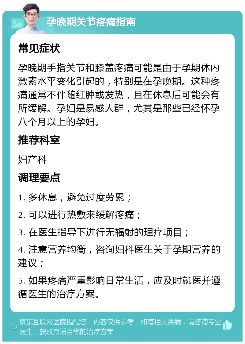 孕晚期关节疼痛指南 常见症状 孕晚期手指关节和膝盖疼痛可能是由于孕期体内激素水平变化引起的，特别是在孕晚期。这种疼痛通常不伴随红肿或发热，且在休息后可能会有所缓解。孕妇是易感人群，尤其是那些已经怀孕八个月以上的孕妇。 推荐科室 妇产科 调理要点 1. 多休息，避免过度劳累； 2. 可以进行热敷来缓解疼痛； 3. 在医生指导下进行无辐射的理疗项目； 4. 注意营养均衡，咨询妇科医生关于孕期营养的建议； 5. 如果疼痛严重影响日常生活，应及时就医并遵循医生的治疗方案。