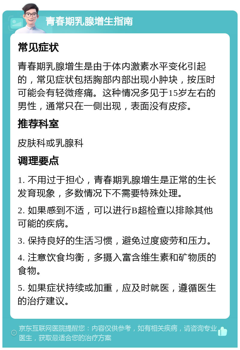 青春期乳腺增生指南 常见症状 青春期乳腺增生是由于体内激素水平变化引起的，常见症状包括胸部内部出现小肿块，按压时可能会有轻微疼痛。这种情况多见于15岁左右的男性，通常只在一侧出现，表面没有皮疹。 推荐科室 皮肤科或乳腺科 调理要点 1. 不用过于担心，青春期乳腺增生是正常的生长发育现象，多数情况下不需要特殊处理。 2. 如果感到不适，可以进行B超检查以排除其他可能的疾病。 3. 保持良好的生活习惯，避免过度疲劳和压力。 4. 注意饮食均衡，多摄入富含维生素和矿物质的食物。 5. 如果症状持续或加重，应及时就医，遵循医生的治疗建议。