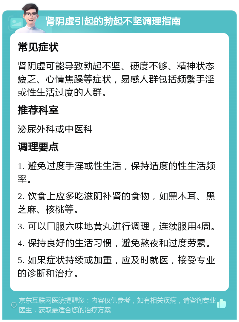 肾阴虚引起的勃起不坚调理指南 常见症状 肾阴虚可能导致勃起不坚、硬度不够、精神状态疲乏、心情焦躁等症状，易感人群包括频繁手淫或性生活过度的人群。 推荐科室 泌尿外科或中医科 调理要点 1. 避免过度手淫或性生活，保持适度的性生活频率。 2. 饮食上应多吃滋阴补肾的食物，如黑木耳、黑芝麻、核桃等。 3. 可以口服六味地黄丸进行调理，连续服用4周。 4. 保持良好的生活习惯，避免熬夜和过度劳累。 5. 如果症状持续或加重，应及时就医，接受专业的诊断和治疗。