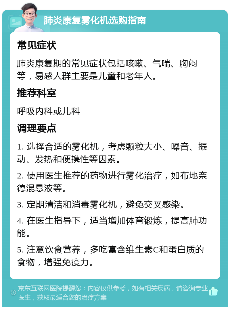 肺炎康复雾化机选购指南 常见症状 肺炎康复期的常见症状包括咳嗽、气喘、胸闷等，易感人群主要是儿童和老年人。 推荐科室 呼吸内科或儿科 调理要点 1. 选择合适的雾化机，考虑颗粒大小、噪音、振动、发热和便携性等因素。 2. 使用医生推荐的药物进行雾化治疗，如布地奈德混悬液等。 3. 定期清洁和消毒雾化机，避免交叉感染。 4. 在医生指导下，适当增加体育锻炼，提高肺功能。 5. 注意饮食营养，多吃富含维生素C和蛋白质的食物，增强免疫力。