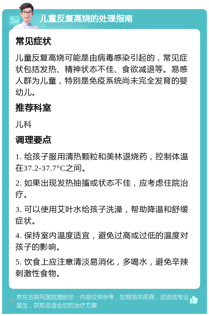 儿童反复高烧的处理指南 常见症状 儿童反复高烧可能是由病毒感染引起的，常见症状包括发热、精神状态不佳、食欲减退等。易感人群为儿童，特别是免疫系统尚未完全发育的婴幼儿。 推荐科室 儿科 调理要点 1. 给孩子服用清热颗粒和美林退烧药，控制体温在37.2-37.7°C之间。 2. 如果出现发热抽搐或状态不佳，应考虑住院治疗。 3. 可以使用艾叶水给孩子洗澡，帮助降温和舒缓症状。 4. 保持室内温度适宜，避免过高或过低的温度对孩子的影响。 5. 饮食上应注意清淡易消化，多喝水，避免辛辣刺激性食物。