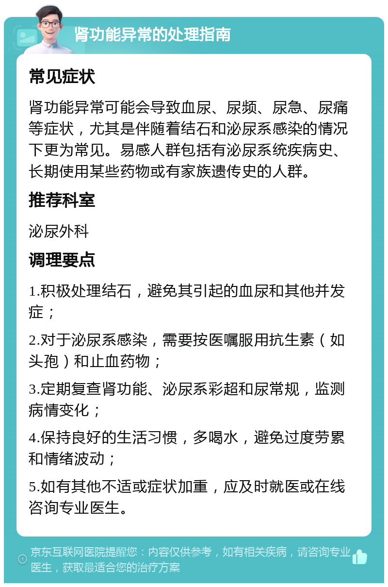 肾功能异常的处理指南 常见症状 肾功能异常可能会导致血尿、尿频、尿急、尿痛等症状，尤其是伴随着结石和泌尿系感染的情况下更为常见。易感人群包括有泌尿系统疾病史、长期使用某些药物或有家族遗传史的人群。 推荐科室 泌尿外科 调理要点 1.积极处理结石，避免其引起的血尿和其他并发症； 2.对于泌尿系感染，需要按医嘱服用抗生素（如头孢）和止血药物； 3.定期复查肾功能、泌尿系彩超和尿常规，监测病情变化； 4.保持良好的生活习惯，多喝水，避免过度劳累和情绪波动； 5.如有其他不适或症状加重，应及时就医或在线咨询专业医生。