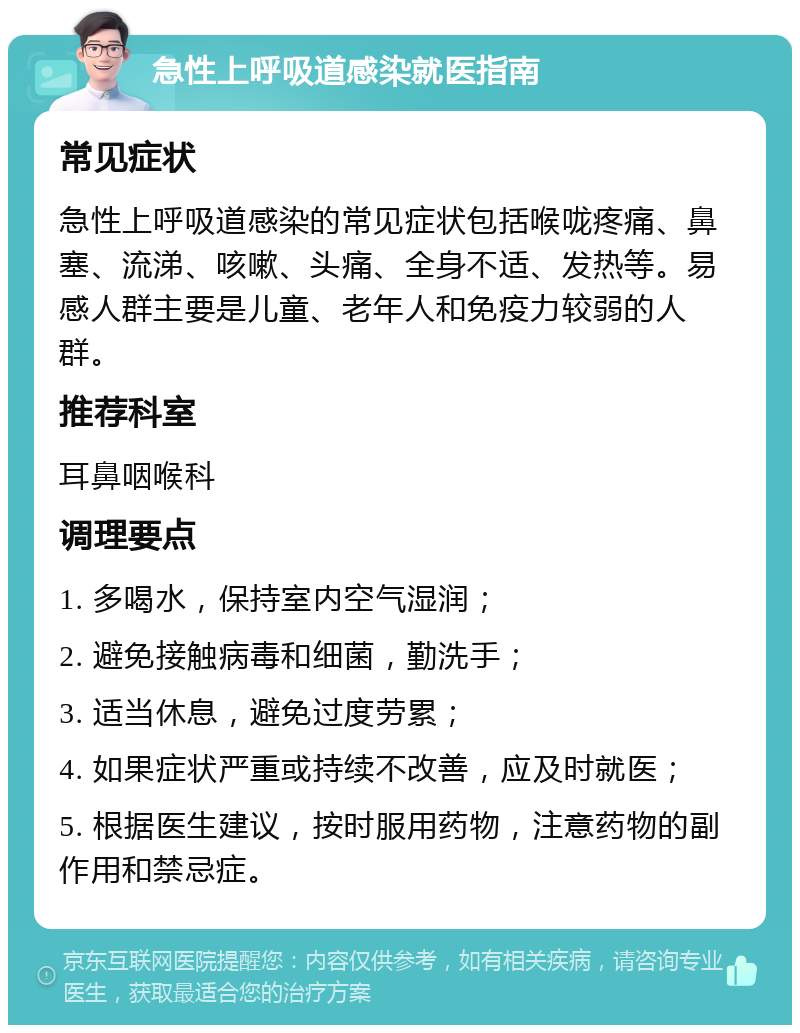 急性上呼吸道感染就医指南 常见症状 急性上呼吸道感染的常见症状包括喉咙疼痛、鼻塞、流涕、咳嗽、头痛、全身不适、发热等。易感人群主要是儿童、老年人和免疫力较弱的人群。 推荐科室 耳鼻咽喉科 调理要点 1. 多喝水，保持室内空气湿润； 2. 避免接触病毒和细菌，勤洗手； 3. 适当休息，避免过度劳累； 4. 如果症状严重或持续不改善，应及时就医； 5. 根据医生建议，按时服用药物，注意药物的副作用和禁忌症。