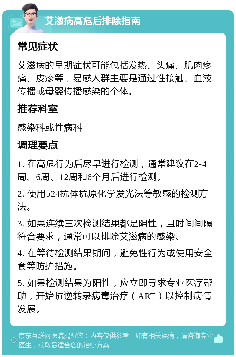 艾滋病高危后排除指南 常见症状 艾滋病的早期症状可能包括发热、头痛、肌肉疼痛、皮疹等，易感人群主要是通过性接触、血液传播或母婴传播感染的个体。 推荐科室 感染科或性病科 调理要点 1. 在高危行为后尽早进行检测，通常建议在2-4周、6周、12周和6个月后进行检测。 2. 使用p24抗体抗原化学发光法等敏感的检测方法。 3. 如果连续三次检测结果都是阴性，且时间间隔符合要求，通常可以排除艾滋病的感染。 4. 在等待检测结果期间，避免性行为或使用安全套等防护措施。 5. 如果检测结果为阳性，应立即寻求专业医疗帮助，开始抗逆转录病毒治疗（ART）以控制病情发展。