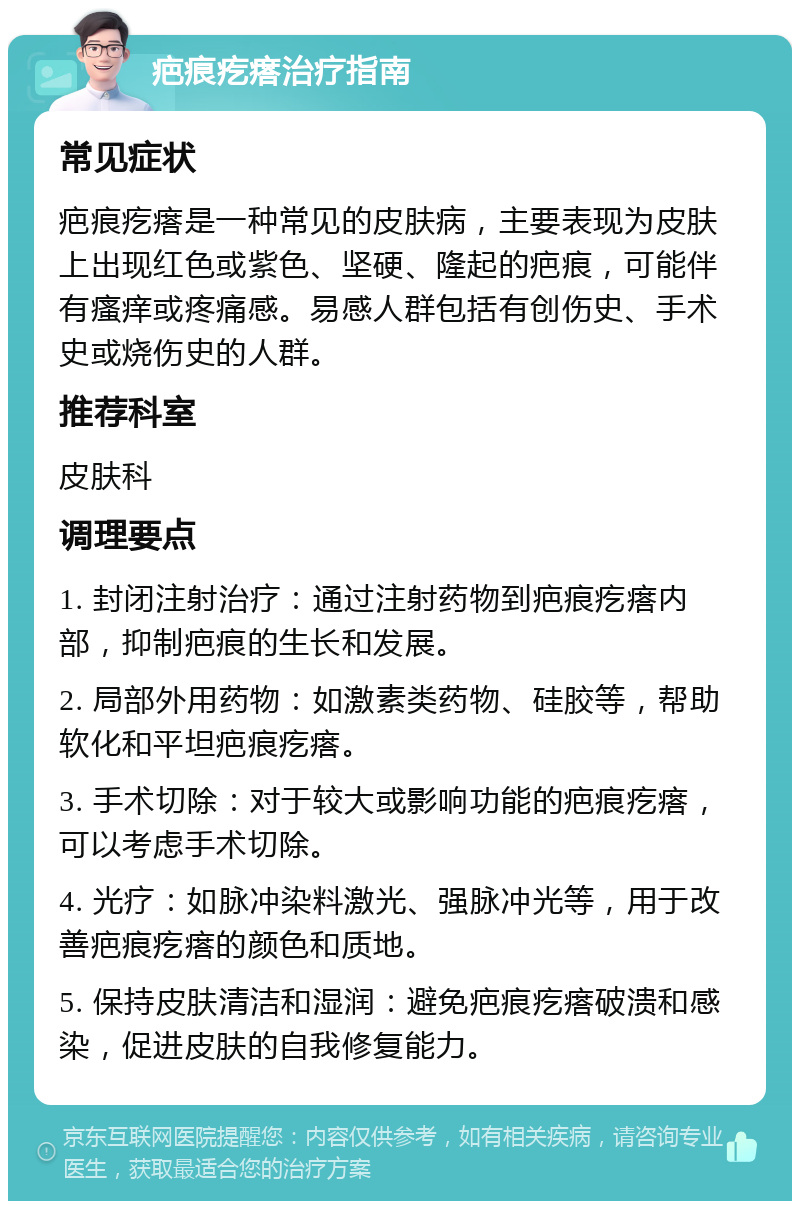 疤痕疙瘩治疗指南 常见症状 疤痕疙瘩是一种常见的皮肤病，主要表现为皮肤上出现红色或紫色、坚硬、隆起的疤痕，可能伴有瘙痒或疼痛感。易感人群包括有创伤史、手术史或烧伤史的人群。 推荐科室 皮肤科 调理要点 1. 封闭注射治疗：通过注射药物到疤痕疙瘩内部，抑制疤痕的生长和发展。 2. 局部外用药物：如激素类药物、硅胶等，帮助软化和平坦疤痕疙瘩。 3. 手术切除：对于较大或影响功能的疤痕疙瘩，可以考虑手术切除。 4. 光疗：如脉冲染料激光、强脉冲光等，用于改善疤痕疙瘩的颜色和质地。 5. 保持皮肤清洁和湿润：避免疤痕疙瘩破溃和感染，促进皮肤的自我修复能力。