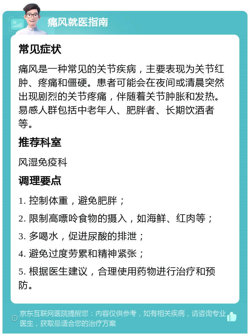 痛风就医指南 常见症状 痛风是一种常见的关节疾病，主要表现为关节红肿、疼痛和僵硬。患者可能会在夜间或清晨突然出现剧烈的关节疼痛，伴随着关节肿胀和发热。易感人群包括中老年人、肥胖者、长期饮酒者等。 推荐科室 风湿免疫科 调理要点 1. 控制体重，避免肥胖； 2. 限制高嘌呤食物的摄入，如海鲜、红肉等； 3. 多喝水，促进尿酸的排泄； 4. 避免过度劳累和精神紧张； 5. 根据医生建议，合理使用药物进行治疗和预防。