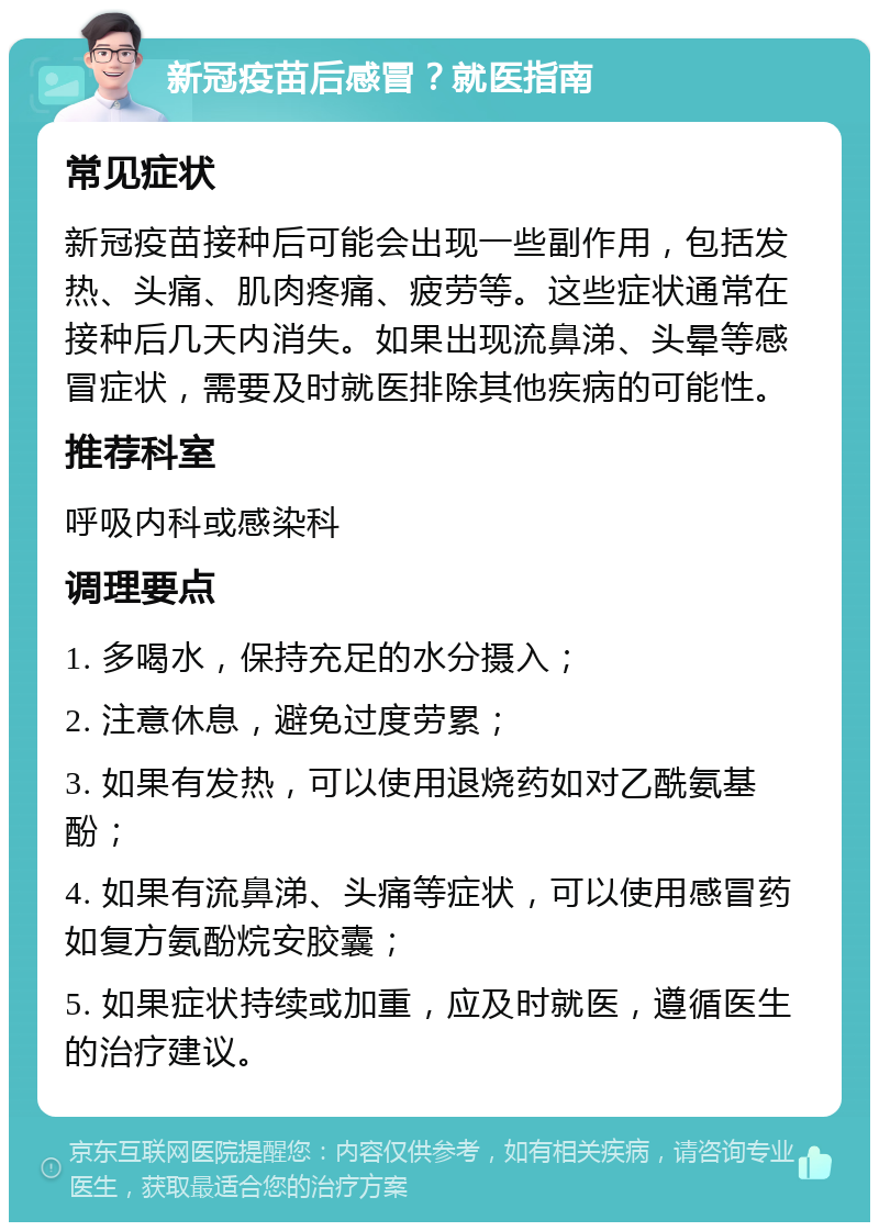 新冠疫苗后感冒？就医指南 常见症状 新冠疫苗接种后可能会出现一些副作用，包括发热、头痛、肌肉疼痛、疲劳等。这些症状通常在接种后几天内消失。如果出现流鼻涕、头晕等感冒症状，需要及时就医排除其他疾病的可能性。 推荐科室 呼吸内科或感染科 调理要点 1. 多喝水，保持充足的水分摄入； 2. 注意休息，避免过度劳累； 3. 如果有发热，可以使用退烧药如对乙酰氨基酚； 4. 如果有流鼻涕、头痛等症状，可以使用感冒药如复方氨酚烷安胶囊； 5. 如果症状持续或加重，应及时就医，遵循医生的治疗建议。