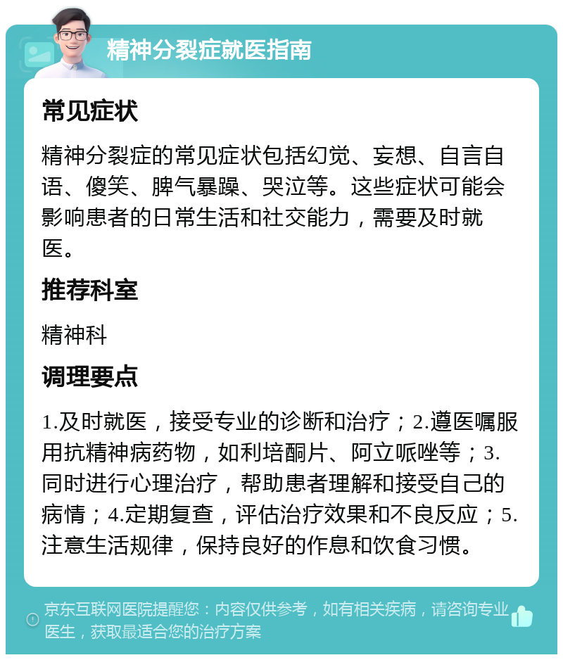 精神分裂症就医指南 常见症状 精神分裂症的常见症状包括幻觉、妄想、自言自语、傻笑、脾气暴躁、哭泣等。这些症状可能会影响患者的日常生活和社交能力，需要及时就医。 推荐科室 精神科 调理要点 1.及时就医，接受专业的诊断和治疗；2.遵医嘱服用抗精神病药物，如利培酮片、阿立哌唑等；3.同时进行心理治疗，帮助患者理解和接受自己的病情；4.定期复查，评估治疗效果和不良反应；5.注意生活规律，保持良好的作息和饮食习惯。