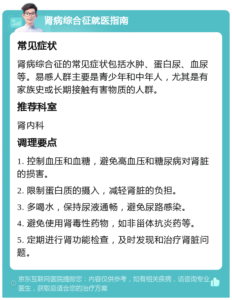 肾病综合征就医指南 常见症状 肾病综合征的常见症状包括水肿、蛋白尿、血尿等。易感人群主要是青少年和中年人，尤其是有家族史或长期接触有害物质的人群。 推荐科室 肾内科 调理要点 1. 控制血压和血糖，避免高血压和糖尿病对肾脏的损害。 2. 限制蛋白质的摄入，减轻肾脏的负担。 3. 多喝水，保持尿液通畅，避免尿路感染。 4. 避免使用肾毒性药物，如非甾体抗炎药等。 5. 定期进行肾功能检查，及时发现和治疗肾脏问题。