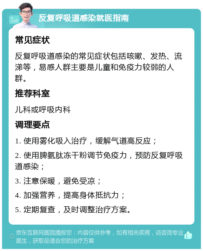 反复呼吸道感染就医指南 常见症状 反复呼吸道感染的常见症状包括咳嗽、发热、流涕等，易感人群主要是儿童和免疫力较弱的人群。 推荐科室 儿科或呼吸内科 调理要点 1. 使用雾化吸入治疗，缓解气道高反应； 2. 使用脾氨肽冻干粉调节免疫力，预防反复呼吸道感染； 3. 注意保暖，避免受凉； 4. 加强营养，提高身体抵抗力； 5. 定期复查，及时调整治疗方案。