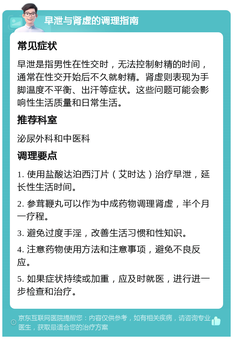 早泄与肾虚的调理指南 常见症状 早泄是指男性在性交时，无法控制射精的时间，通常在性交开始后不久就射精。肾虚则表现为手脚温度不平衡、出汗等症状。这些问题可能会影响性生活质量和日常生活。 推荐科室 泌尿外科和中医科 调理要点 1. 使用盐酸达泊西汀片（艾时达）治疗早泄，延长性生活时间。 2. 参茸鞭丸可以作为中成药物调理肾虚，半个月一疗程。 3. 避免过度手淫，改善生活习惯和性知识。 4. 注意药物使用方法和注意事项，避免不良反应。 5. 如果症状持续或加重，应及时就医，进行进一步检查和治疗。