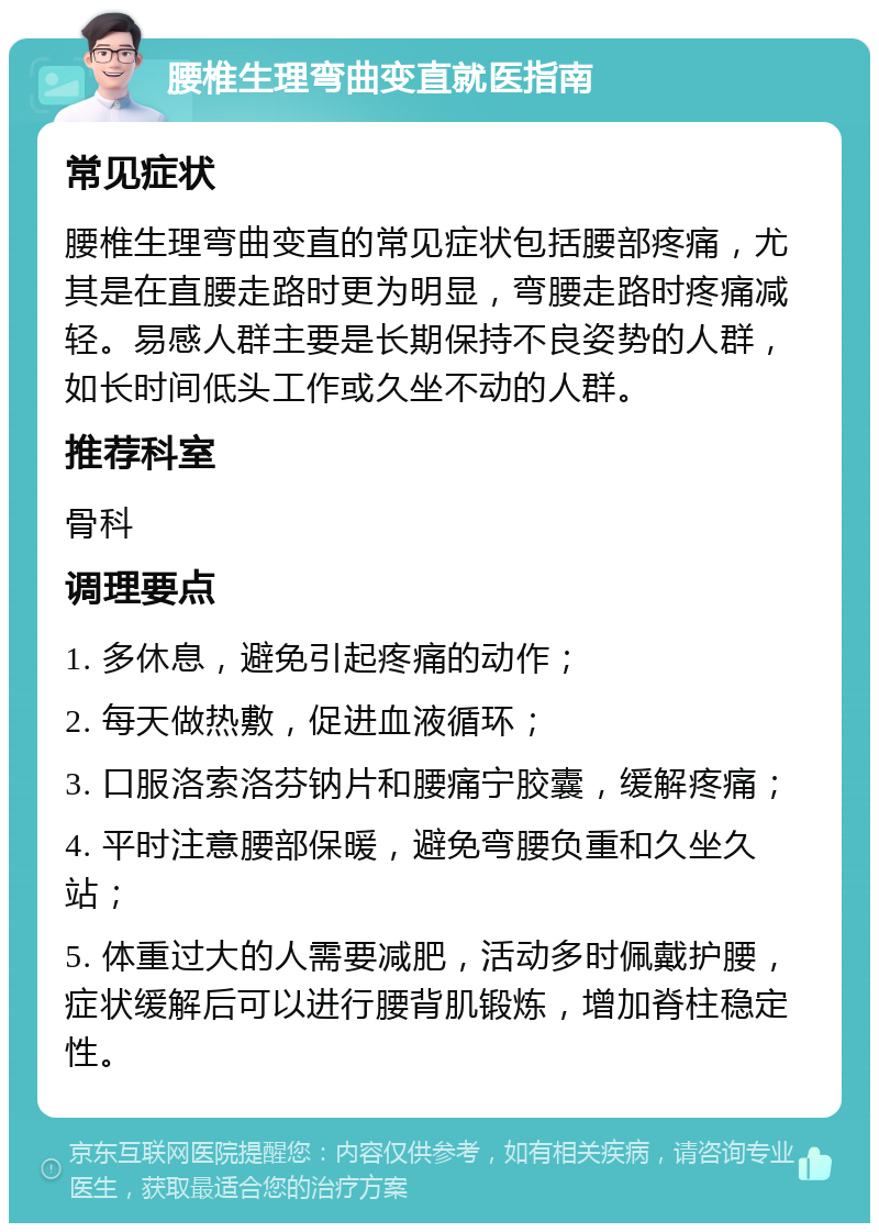 腰椎生理弯曲变直就医指南 常见症状 腰椎生理弯曲变直的常见症状包括腰部疼痛，尤其是在直腰走路时更为明显，弯腰走路时疼痛减轻。易感人群主要是长期保持不良姿势的人群，如长时间低头工作或久坐不动的人群。 推荐科室 骨科 调理要点 1. 多休息，避免引起疼痛的动作； 2. 每天做热敷，促进血液循环； 3. 口服洛索洛芬钠片和腰痛宁胶囊，缓解疼痛； 4. 平时注意腰部保暖，避免弯腰负重和久坐久站； 5. 体重过大的人需要减肥，活动多时佩戴护腰，症状缓解后可以进行腰背肌锻炼，增加脊柱稳定性。