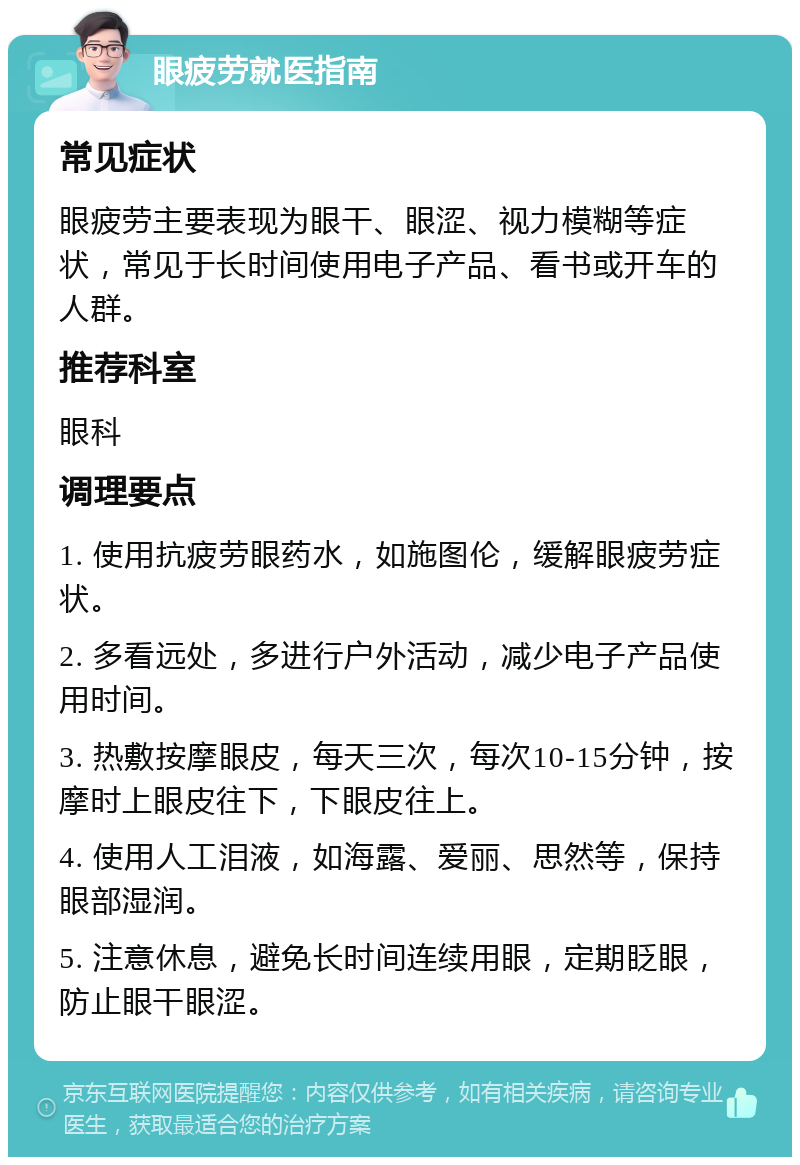 眼疲劳就医指南 常见症状 眼疲劳主要表现为眼干、眼涩、视力模糊等症状，常见于长时间使用电子产品、看书或开车的人群。 推荐科室 眼科 调理要点 1. 使用抗疲劳眼药水，如施图伦，缓解眼疲劳症状。 2. 多看远处，多进行户外活动，减少电子产品使用时间。 3. 热敷按摩眼皮，每天三次，每次10-15分钟，按摩时上眼皮往下，下眼皮往上。 4. 使用人工泪液，如海露、爱丽、思然等，保持眼部湿润。 5. 注意休息，避免长时间连续用眼，定期眨眼，防止眼干眼涩。