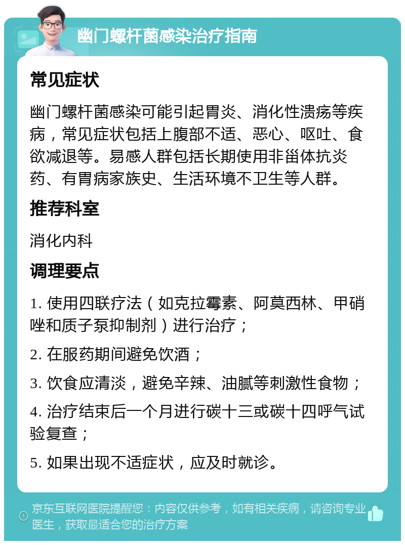 幽门螺杆菌感染治疗指南 常见症状 幽门螺杆菌感染可能引起胃炎、消化性溃疡等疾病，常见症状包括上腹部不适、恶心、呕吐、食欲减退等。易感人群包括长期使用非甾体抗炎药、有胃病家族史、生活环境不卫生等人群。 推荐科室 消化内科 调理要点 1. 使用四联疗法（如克拉霉素、阿莫西林、甲硝唑和质子泵抑制剂）进行治疗； 2. 在服药期间避免饮酒； 3. 饮食应清淡，避免辛辣、油腻等刺激性食物； 4. 治疗结束后一个月进行碳十三或碳十四呼气试验复查； 5. 如果出现不适症状，应及时就诊。