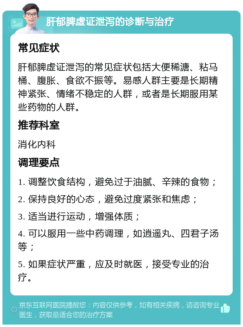 肝郁脾虚证泄泻的诊断与治疗 常见症状 肝郁脾虚证泄泻的常见症状包括大便稀溏、粘马桶、腹胀、食欲不振等。易感人群主要是长期精神紧张、情绪不稳定的人群，或者是长期服用某些药物的人群。 推荐科室 消化内科 调理要点 1. 调整饮食结构，避免过于油腻、辛辣的食物； 2. 保持良好的心态，避免过度紧张和焦虑； 3. 适当进行运动，增强体质； 4. 可以服用一些中药调理，如逍遥丸、四君子汤等； 5. 如果症状严重，应及时就医，接受专业的治疗。