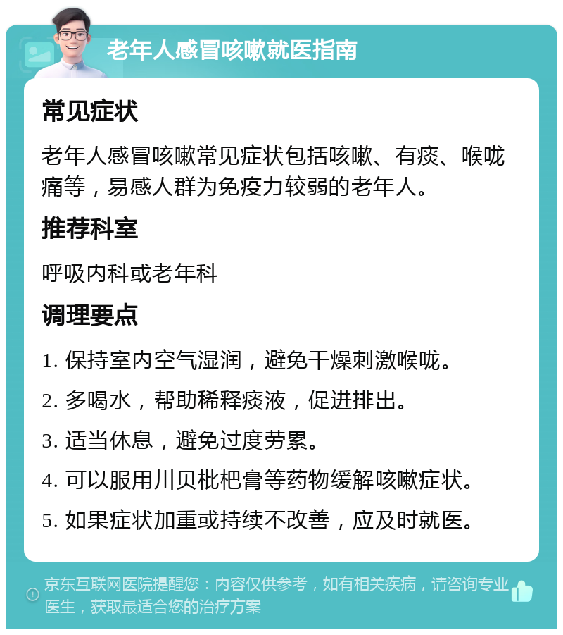 老年人感冒咳嗽就医指南 常见症状 老年人感冒咳嗽常见症状包括咳嗽、有痰、喉咙痛等，易感人群为免疫力较弱的老年人。 推荐科室 呼吸内科或老年科 调理要点 1. 保持室内空气湿润，避免干燥刺激喉咙。 2. 多喝水，帮助稀释痰液，促进排出。 3. 适当休息，避免过度劳累。 4. 可以服用川贝枇杷膏等药物缓解咳嗽症状。 5. 如果症状加重或持续不改善，应及时就医。