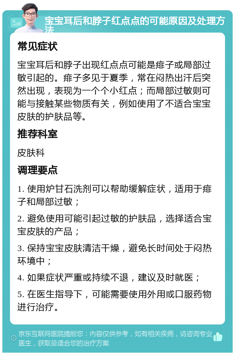 宝宝耳后和脖子红点点的可能原因及处理方法 常见症状 宝宝耳后和脖子出现红点点可能是痱子或局部过敏引起的。痱子多见于夏季，常在闷热出汗后突然出现，表现为一个个小红点；而局部过敏则可能与接触某些物质有关，例如使用了不适合宝宝皮肤的护肤品等。 推荐科室 皮肤科 调理要点 1. 使用炉甘石洗剂可以帮助缓解症状，适用于痱子和局部过敏； 2. 避免使用可能引起过敏的护肤品，选择适合宝宝皮肤的产品； 3. 保持宝宝皮肤清洁干燥，避免长时间处于闷热环境中； 4. 如果症状严重或持续不退，建议及时就医； 5. 在医生指导下，可能需要使用外用或口服药物进行治疗。