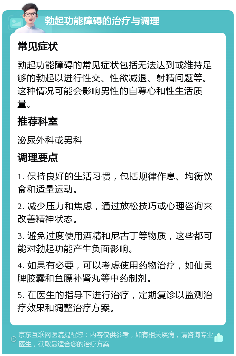 勃起功能障碍的治疗与调理 常见症状 勃起功能障碍的常见症状包括无法达到或维持足够的勃起以进行性交、性欲减退、射精问题等。这种情况可能会影响男性的自尊心和性生活质量。 推荐科室 泌尿外科或男科 调理要点 1. 保持良好的生活习惯，包括规律作息、均衡饮食和适量运动。 2. 减少压力和焦虑，通过放松技巧或心理咨询来改善精神状态。 3. 避免过度使用酒精和尼古丁等物质，这些都可能对勃起功能产生负面影响。 4. 如果有必要，可以考虑使用药物治疗，如仙灵脾胶囊和鱼膘补肾丸等中药制剂。 5. 在医生的指导下进行治疗，定期复诊以监测治疗效果和调整治疗方案。