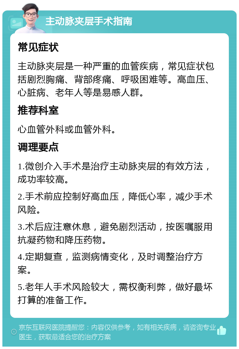 主动脉夹层手术指南 常见症状 主动脉夹层是一种严重的血管疾病，常见症状包括剧烈胸痛、背部疼痛、呼吸困难等。高血压、心脏病、老年人等是易感人群。 推荐科室 心血管外科或血管外科。 调理要点 1.微创介入手术是治疗主动脉夹层的有效方法，成功率较高。 2.手术前应控制好高血压，降低心率，减少手术风险。 3.术后应注意休息，避免剧烈活动，按医嘱服用抗凝药物和降压药物。 4.定期复查，监测病情变化，及时调整治疗方案。 5.老年人手术风险较大，需权衡利弊，做好最坏打算的准备工作。