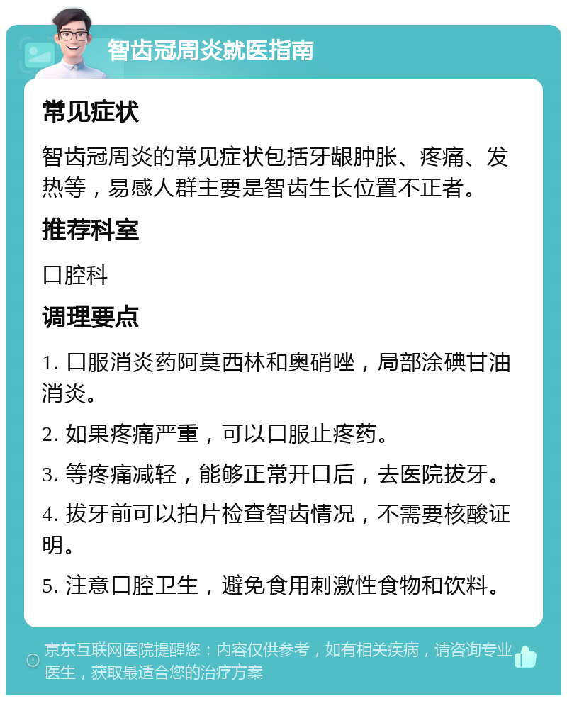 智齿冠周炎就医指南 常见症状 智齿冠周炎的常见症状包括牙龈肿胀、疼痛、发热等，易感人群主要是智齿生长位置不正者。 推荐科室 口腔科 调理要点 1. 口服消炎药阿莫西林和奥硝唑，局部涂碘甘油消炎。 2. 如果疼痛严重，可以口服止疼药。 3. 等疼痛减轻，能够正常开口后，去医院拔牙。 4. 拔牙前可以拍片检查智齿情况，不需要核酸证明。 5. 注意口腔卫生，避免食用刺激性食物和饮料。