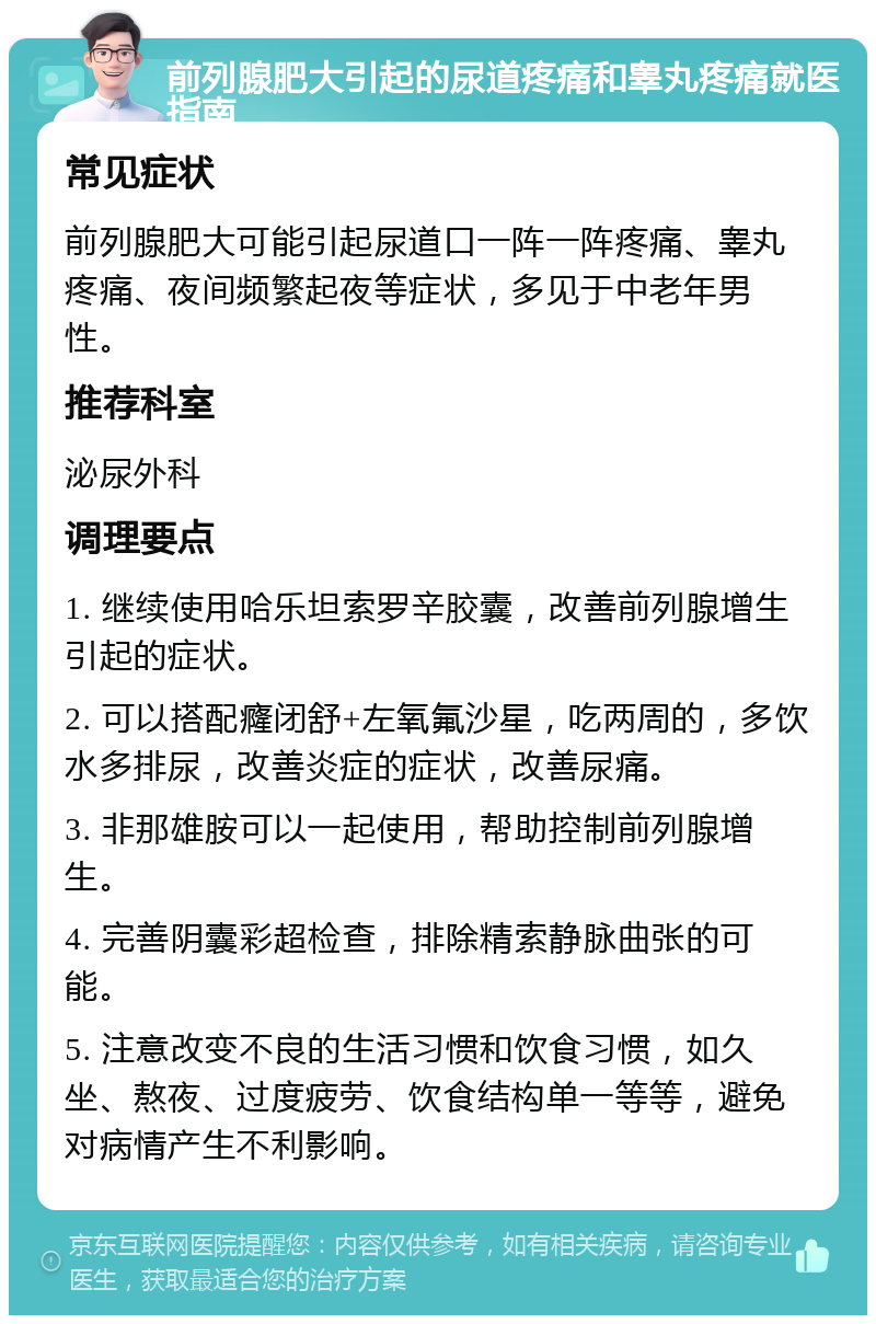 前列腺肥大引起的尿道疼痛和睾丸疼痛就医指南 常见症状 前列腺肥大可能引起尿道口一阵一阵疼痛、睾丸疼痛、夜间频繁起夜等症状，多见于中老年男性。 推荐科室 泌尿外科 调理要点 1. 继续使用哈乐坦索罗辛胶囊，改善前列腺增生引起的症状。 2. 可以搭配癃闭舒+左氧氟沙星，吃两周的，多饮水多排尿，改善炎症的症状，改善尿痛。 3. 非那雄胺可以一起使用，帮助控制前列腺增生。 4. 完善阴囊彩超检查，排除精索静脉曲张的可能。 5. 注意改变不良的生活习惯和饮食习惯，如久坐、熬夜、过度疲劳、饮食结构单一等等，避免对病情产生不利影响。