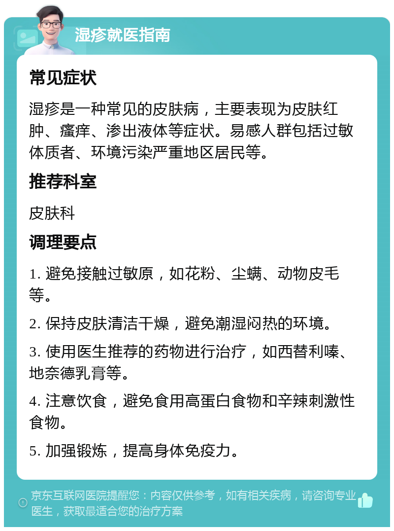 湿疹就医指南 常见症状 湿疹是一种常见的皮肤病，主要表现为皮肤红肿、瘙痒、渗出液体等症状。易感人群包括过敏体质者、环境污染严重地区居民等。 推荐科室 皮肤科 调理要点 1. 避免接触过敏原，如花粉、尘螨、动物皮毛等。 2. 保持皮肤清洁干燥，避免潮湿闷热的环境。 3. 使用医生推荐的药物进行治疗，如西替利嗪、地奈德乳膏等。 4. 注意饮食，避免食用高蛋白食物和辛辣刺激性食物。 5. 加强锻炼，提高身体免疫力。