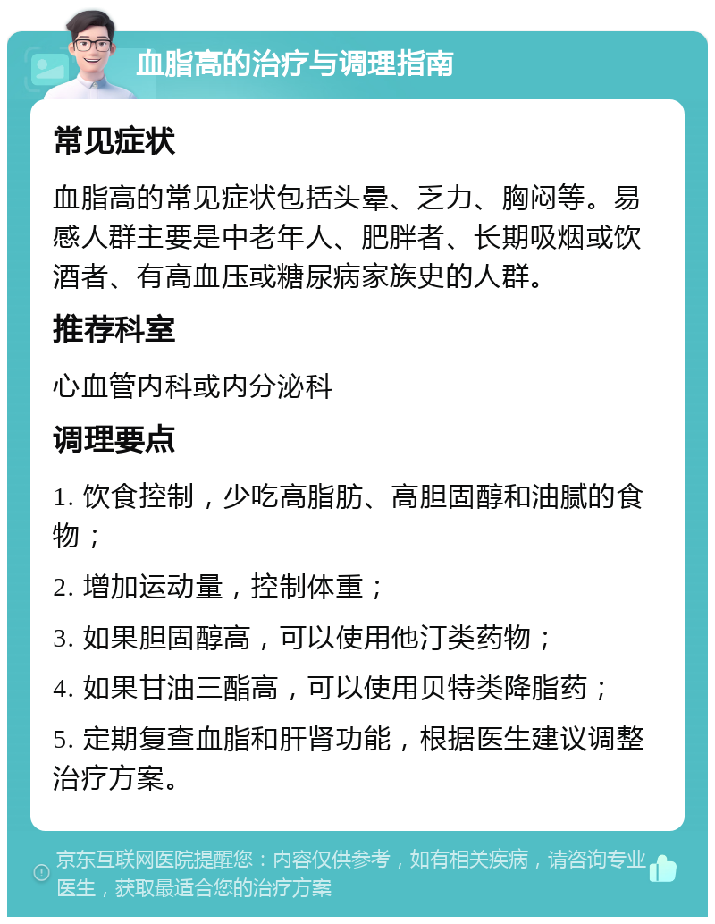 血脂高的治疗与调理指南 常见症状 血脂高的常见症状包括头晕、乏力、胸闷等。易感人群主要是中老年人、肥胖者、长期吸烟或饮酒者、有高血压或糖尿病家族史的人群。 推荐科室 心血管内科或内分泌科 调理要点 1. 饮食控制，少吃高脂肪、高胆固醇和油腻的食物； 2. 增加运动量，控制体重； 3. 如果胆固醇高，可以使用他汀类药物； 4. 如果甘油三酯高，可以使用贝特类降脂药； 5. 定期复查血脂和肝肾功能，根据医生建议调整治疗方案。