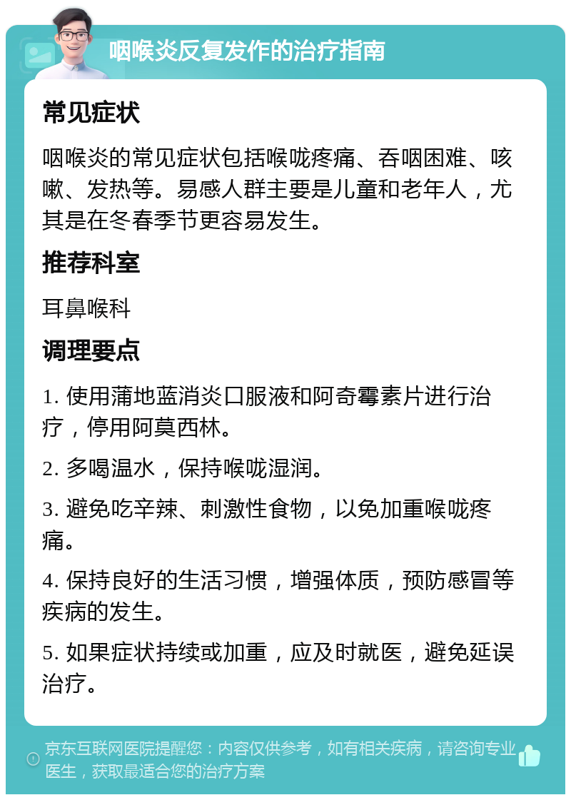 咽喉炎反复发作的治疗指南 常见症状 咽喉炎的常见症状包括喉咙疼痛、吞咽困难、咳嗽、发热等。易感人群主要是儿童和老年人，尤其是在冬春季节更容易发生。 推荐科室 耳鼻喉科 调理要点 1. 使用蒲地蓝消炎口服液和阿奇霉素片进行治疗，停用阿莫西林。 2. 多喝温水，保持喉咙湿润。 3. 避免吃辛辣、刺激性食物，以免加重喉咙疼痛。 4. 保持良好的生活习惯，增强体质，预防感冒等疾病的发生。 5. 如果症状持续或加重，应及时就医，避免延误治疗。