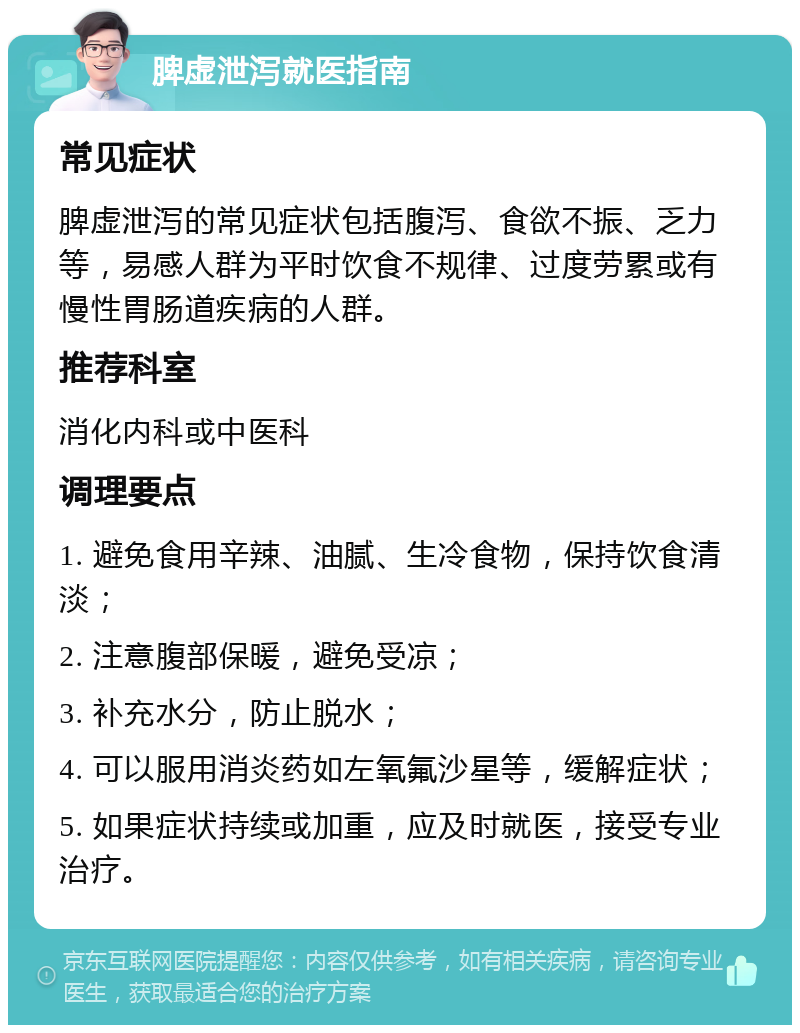 脾虚泄泻就医指南 常见症状 脾虚泄泻的常见症状包括腹泻、食欲不振、乏力等，易感人群为平时饮食不规律、过度劳累或有慢性胃肠道疾病的人群。 推荐科室 消化内科或中医科 调理要点 1. 避免食用辛辣、油腻、生冷食物，保持饮食清淡； 2. 注意腹部保暖，避免受凉； 3. 补充水分，防止脱水； 4. 可以服用消炎药如左氧氟沙星等，缓解症状； 5. 如果症状持续或加重，应及时就医，接受专业治疗。