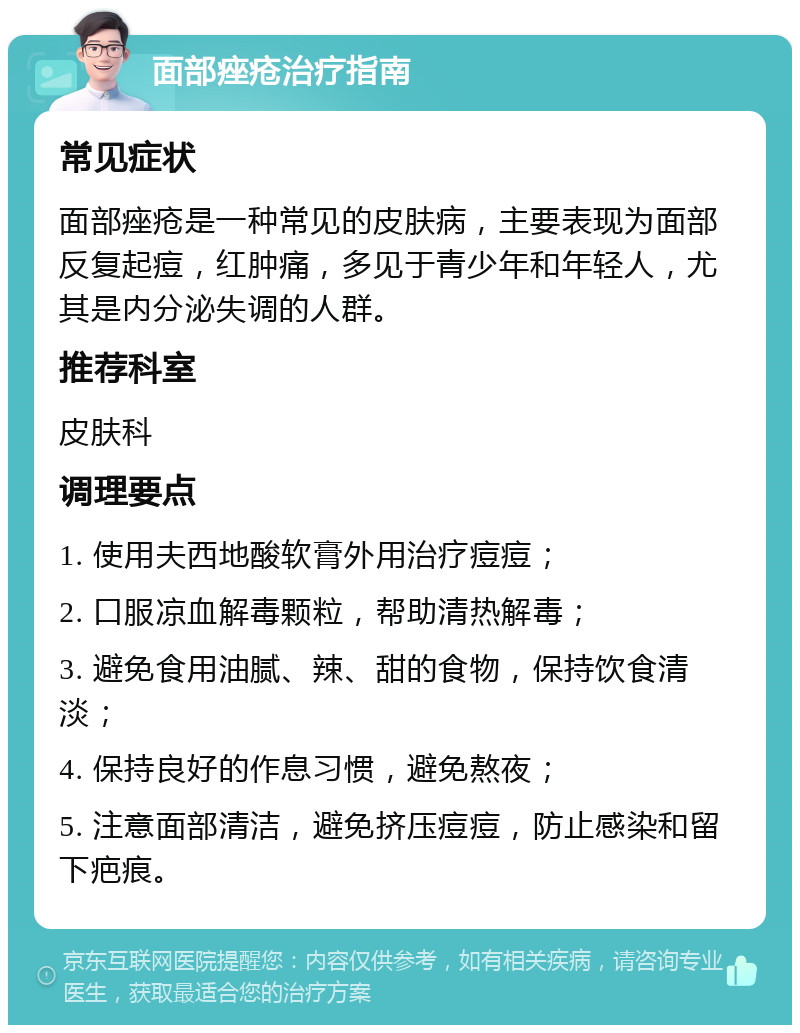 面部痤疮治疗指南 常见症状 面部痤疮是一种常见的皮肤病，主要表现为面部反复起痘，红肿痛，多见于青少年和年轻人，尤其是内分泌失调的人群。 推荐科室 皮肤科 调理要点 1. 使用夫西地酸软膏外用治疗痘痘； 2. 口服凉血解毒颗粒，帮助清热解毒； 3. 避免食用油腻、辣、甜的食物，保持饮食清淡； 4. 保持良好的作息习惯，避免熬夜； 5. 注意面部清洁，避免挤压痘痘，防止感染和留下疤痕。