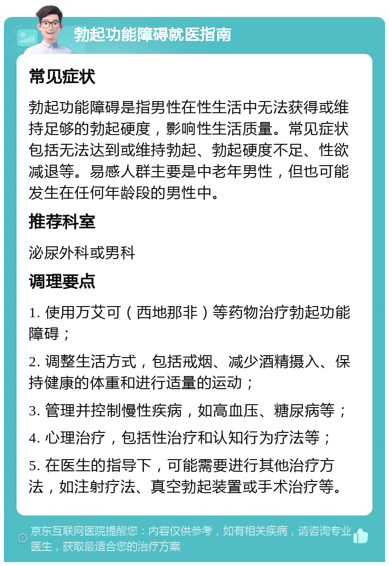 勃起功能障碍就医指南 常见症状 勃起功能障碍是指男性在性生活中无法获得或维持足够的勃起硬度，影响性生活质量。常见症状包括无法达到或维持勃起、勃起硬度不足、性欲减退等。易感人群主要是中老年男性，但也可能发生在任何年龄段的男性中。 推荐科室 泌尿外科或男科 调理要点 1. 使用万艾可（西地那非）等药物治疗勃起功能障碍； 2. 调整生活方式，包括戒烟、减少酒精摄入、保持健康的体重和进行适量的运动； 3. 管理并控制慢性疾病，如高血压、糖尿病等； 4. 心理治疗，包括性治疗和认知行为疗法等； 5. 在医生的指导下，可能需要进行其他治疗方法，如注射疗法、真空勃起装置或手术治疗等。