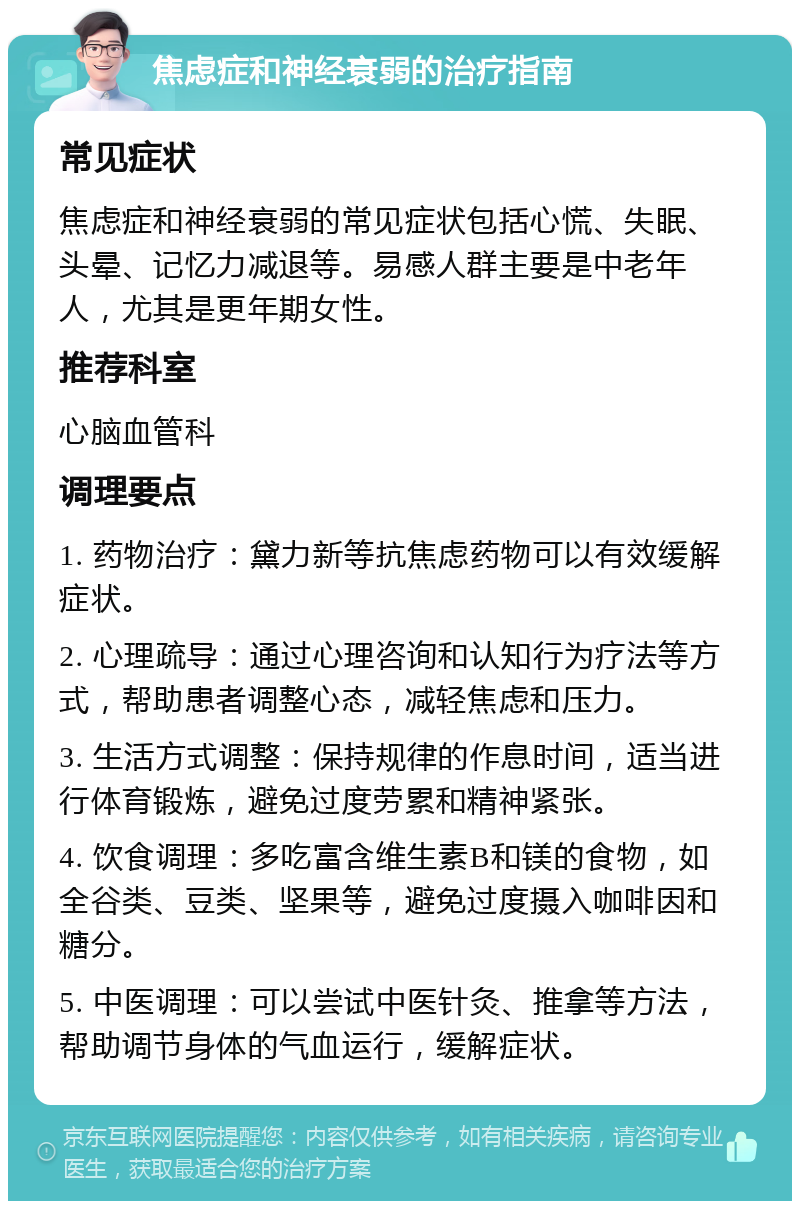 焦虑症和神经衰弱的治疗指南 常见症状 焦虑症和神经衰弱的常见症状包括心慌、失眠、头晕、记忆力减退等。易感人群主要是中老年人，尤其是更年期女性。 推荐科室 心脑血管科 调理要点 1. 药物治疗：黛力新等抗焦虑药物可以有效缓解症状。 2. 心理疏导：通过心理咨询和认知行为疗法等方式，帮助患者调整心态，减轻焦虑和压力。 3. 生活方式调整：保持规律的作息时间，适当进行体育锻炼，避免过度劳累和精神紧张。 4. 饮食调理：多吃富含维生素B和镁的食物，如全谷类、豆类、坚果等，避免过度摄入咖啡因和糖分。 5. 中医调理：可以尝试中医针灸、推拿等方法，帮助调节身体的气血运行，缓解症状。