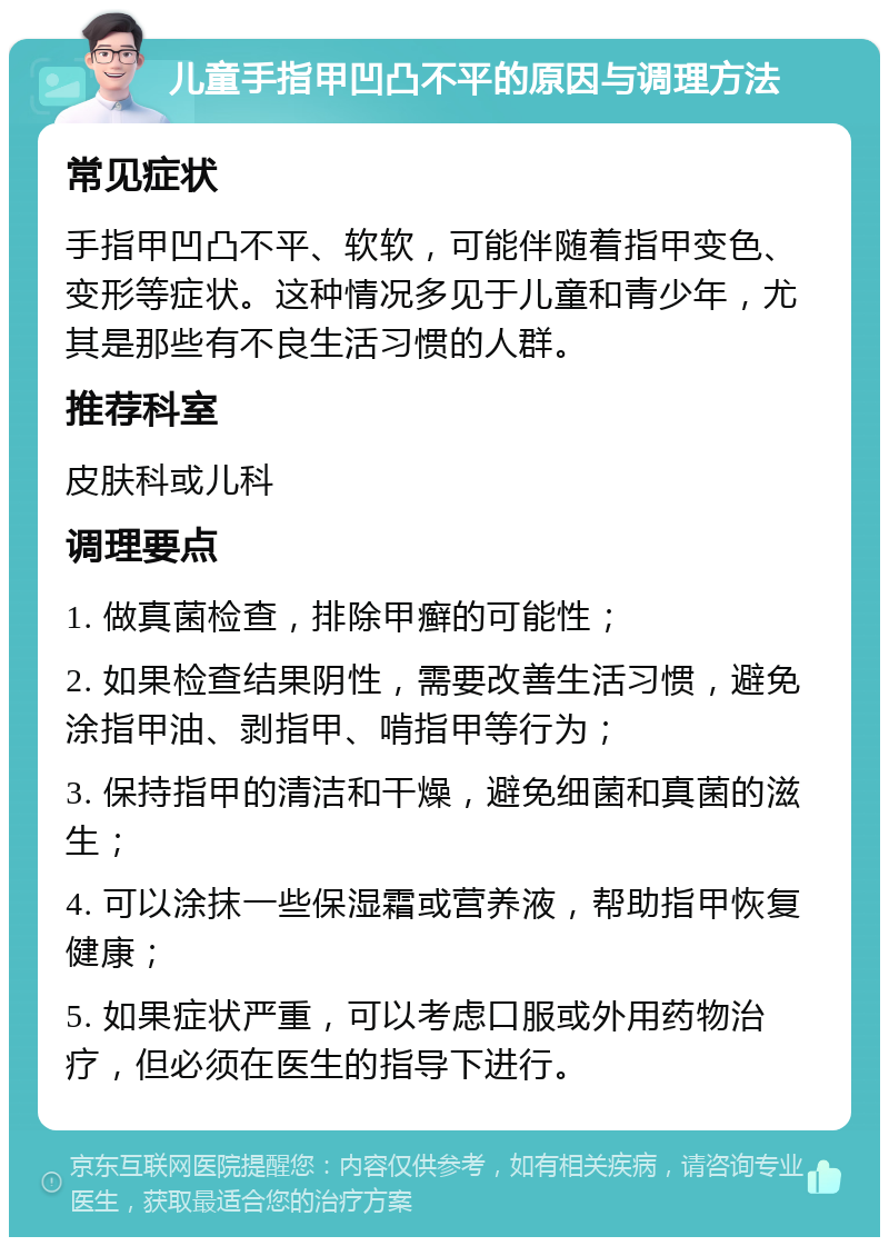 儿童手指甲凹凸不平的原因与调理方法 常见症状 手指甲凹凸不平、软软，可能伴随着指甲变色、变形等症状。这种情况多见于儿童和青少年，尤其是那些有不良生活习惯的人群。 推荐科室 皮肤科或儿科 调理要点 1. 做真菌检查，排除甲癣的可能性； 2. 如果检查结果阴性，需要改善生活习惯，避免涂指甲油、剥指甲、啃指甲等行为； 3. 保持指甲的清洁和干燥，避免细菌和真菌的滋生； 4. 可以涂抹一些保湿霜或营养液，帮助指甲恢复健康； 5. 如果症状严重，可以考虑口服或外用药物治疗，但必须在医生的指导下进行。