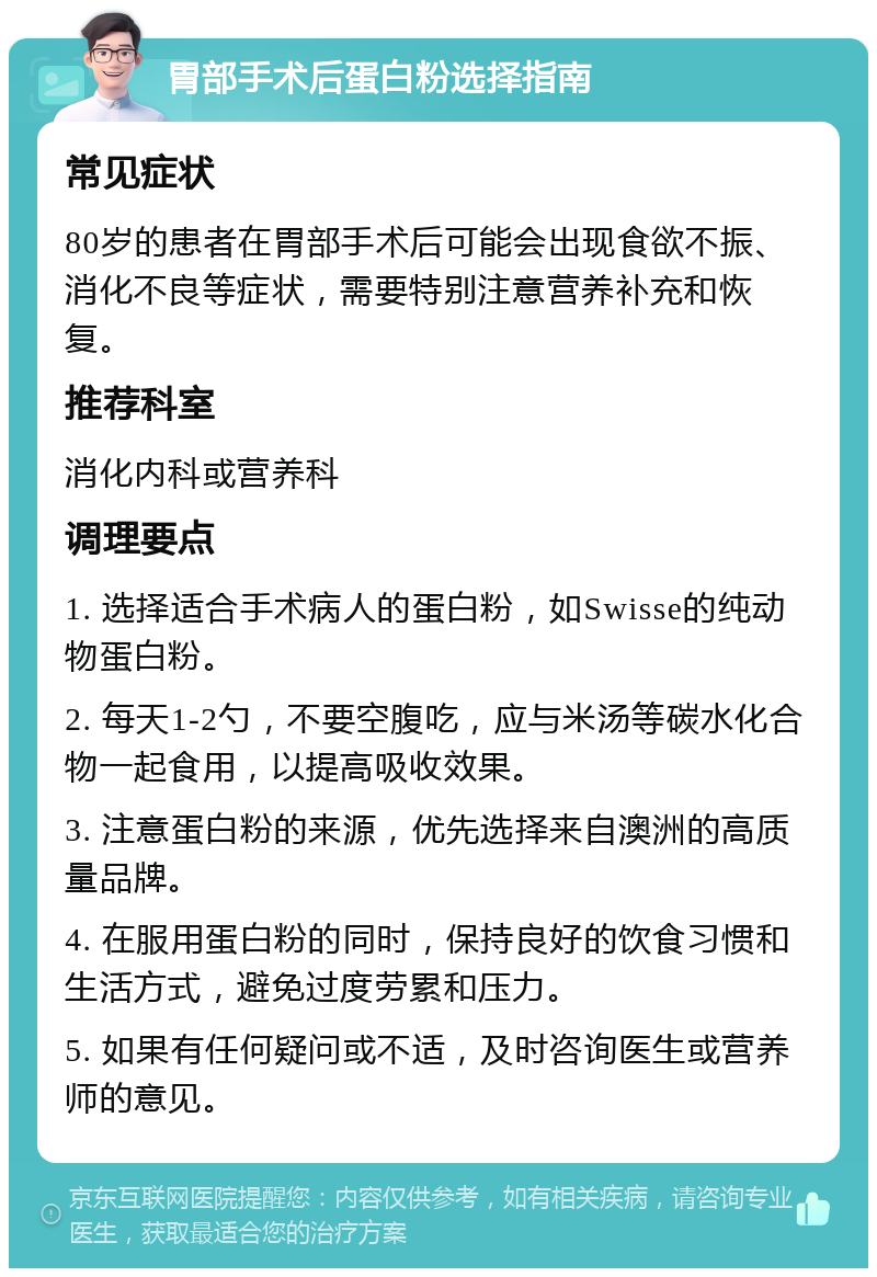 胃部手术后蛋白粉选择指南 常见症状 80岁的患者在胃部手术后可能会出现食欲不振、消化不良等症状，需要特别注意营养补充和恢复。 推荐科室 消化内科或营养科 调理要点 1. 选择适合手术病人的蛋白粉，如Swisse的纯动物蛋白粉。 2. 每天1-2勺，不要空腹吃，应与米汤等碳水化合物一起食用，以提高吸收效果。 3. 注意蛋白粉的来源，优先选择来自澳洲的高质量品牌。 4. 在服用蛋白粉的同时，保持良好的饮食习惯和生活方式，避免过度劳累和压力。 5. 如果有任何疑问或不适，及时咨询医生或营养师的意见。