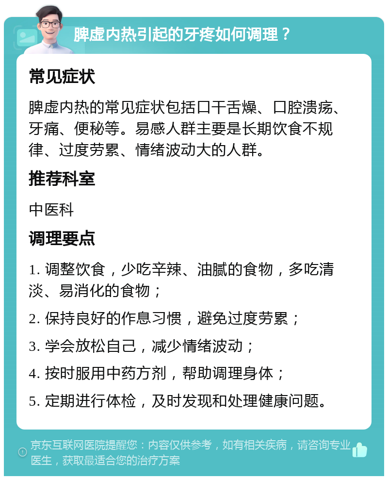 脾虚内热引起的牙疼如何调理？ 常见症状 脾虚内热的常见症状包括口干舌燥、口腔溃疡、牙痛、便秘等。易感人群主要是长期饮食不规律、过度劳累、情绪波动大的人群。 推荐科室 中医科 调理要点 1. 调整饮食，少吃辛辣、油腻的食物，多吃清淡、易消化的食物； 2. 保持良好的作息习惯，避免过度劳累； 3. 学会放松自己，减少情绪波动； 4. 按时服用中药方剂，帮助调理身体； 5. 定期进行体检，及时发现和处理健康问题。