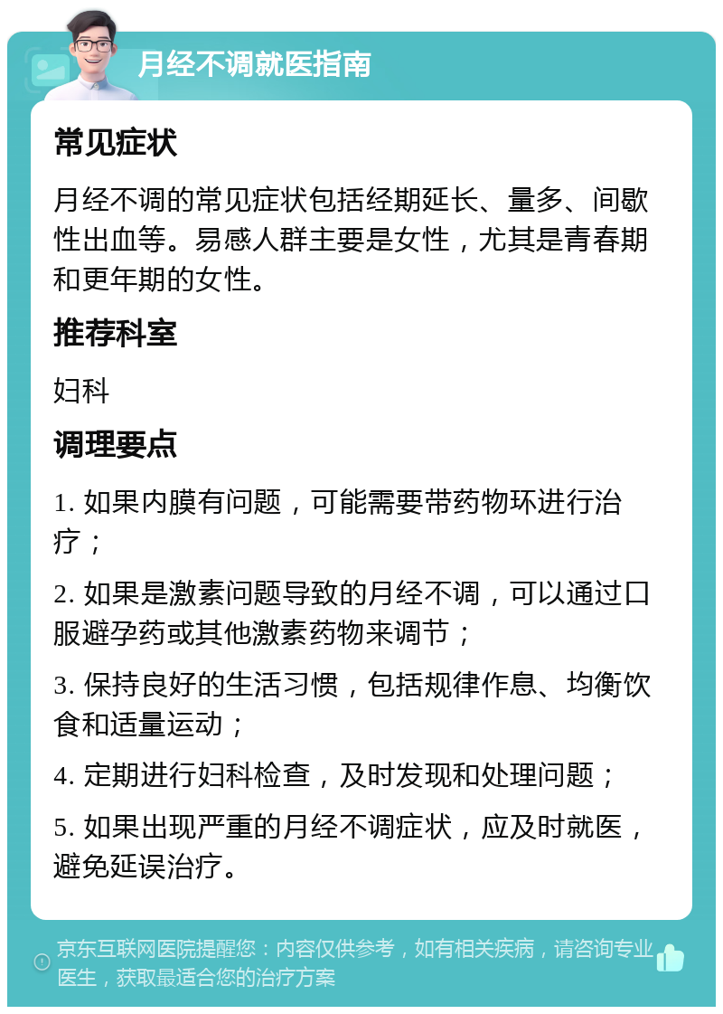 月经不调就医指南 常见症状 月经不调的常见症状包括经期延长、量多、间歇性出血等。易感人群主要是女性，尤其是青春期和更年期的女性。 推荐科室 妇科 调理要点 1. 如果内膜有问题，可能需要带药物环进行治疗； 2. 如果是激素问题导致的月经不调，可以通过口服避孕药或其他激素药物来调节； 3. 保持良好的生活习惯，包括规律作息、均衡饮食和适量运动； 4. 定期进行妇科检查，及时发现和处理问题； 5. 如果出现严重的月经不调症状，应及时就医，避免延误治疗。