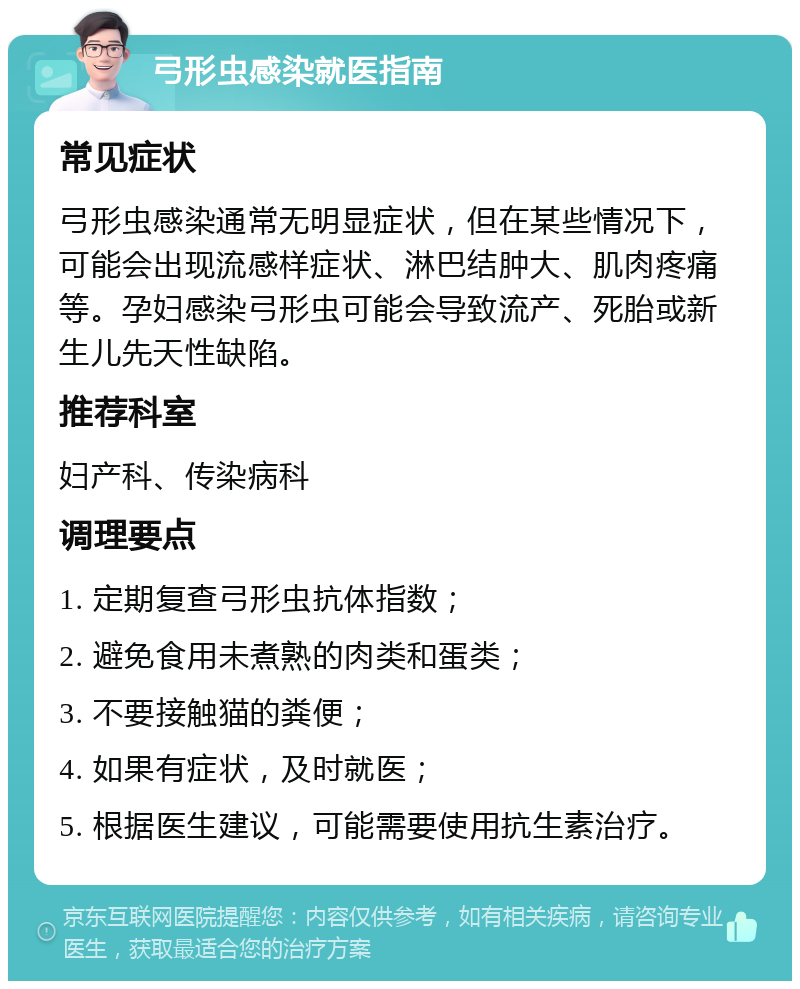 弓形虫感染就医指南 常见症状 弓形虫感染通常无明显症状，但在某些情况下，可能会出现流感样症状、淋巴结肿大、肌肉疼痛等。孕妇感染弓形虫可能会导致流产、死胎或新生儿先天性缺陷。 推荐科室 妇产科、传染病科 调理要点 1. 定期复查弓形虫抗体指数； 2. 避免食用未煮熟的肉类和蛋类； 3. 不要接触猫的粪便； 4. 如果有症状，及时就医； 5. 根据医生建议，可能需要使用抗生素治疗。