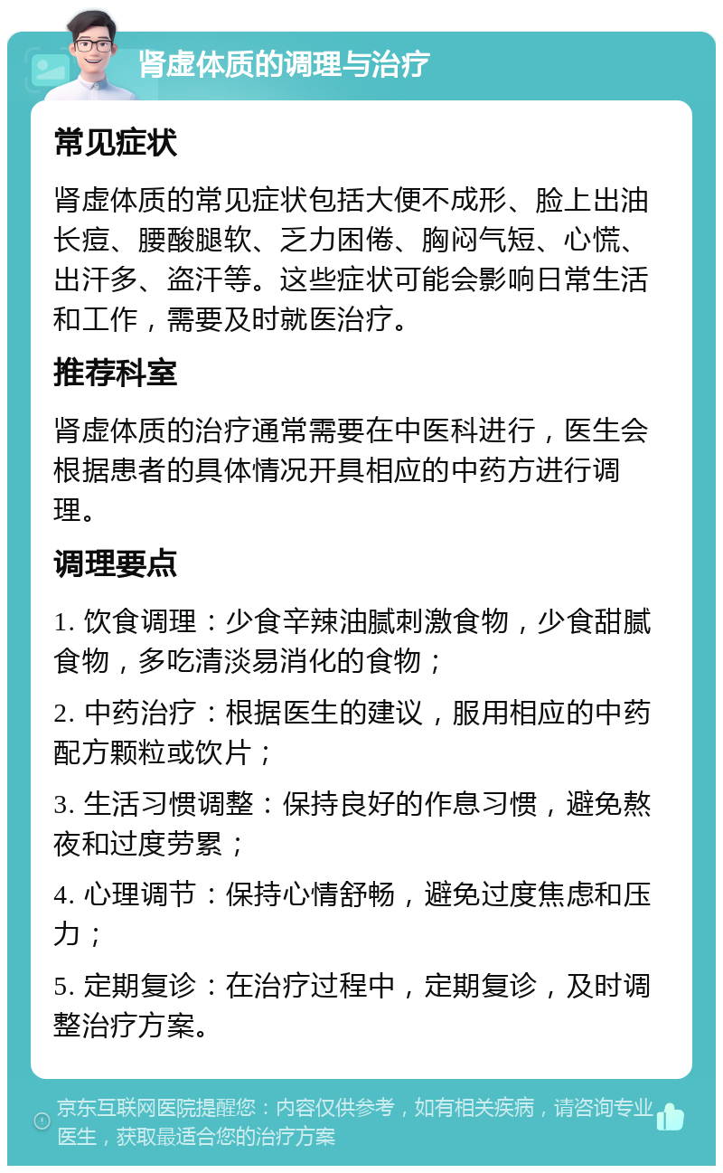 肾虚体质的调理与治疗 常见症状 肾虚体质的常见症状包括大便不成形、脸上出油长痘、腰酸腿软、乏力困倦、胸闷气短、心慌、出汗多、盗汗等。这些症状可能会影响日常生活和工作，需要及时就医治疗。 推荐科室 肾虚体质的治疗通常需要在中医科进行，医生会根据患者的具体情况开具相应的中药方进行调理。 调理要点 1. 饮食调理：少食辛辣油腻刺激食物，少食甜腻食物，多吃清淡易消化的食物； 2. 中药治疗：根据医生的建议，服用相应的中药配方颗粒或饮片； 3. 生活习惯调整：保持良好的作息习惯，避免熬夜和过度劳累； 4. 心理调节：保持心情舒畅，避免过度焦虑和压力； 5. 定期复诊：在治疗过程中，定期复诊，及时调整治疗方案。