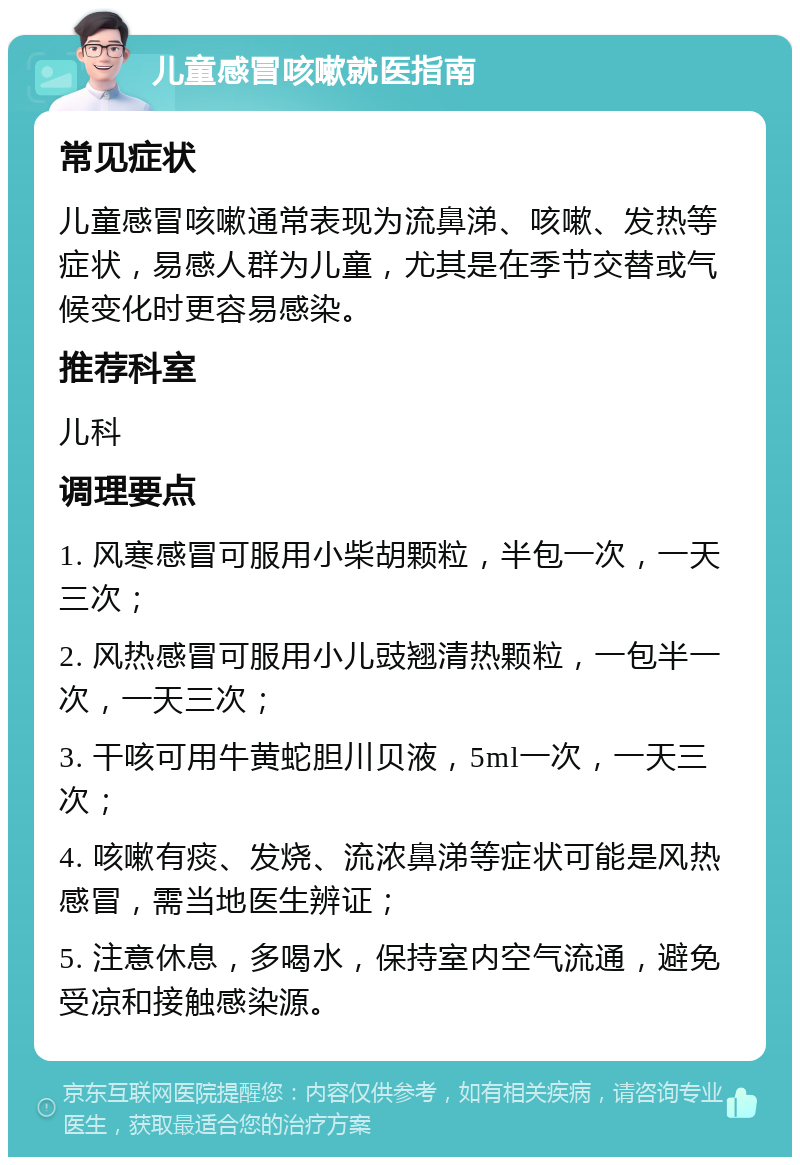 儿童感冒咳嗽就医指南 常见症状 儿童感冒咳嗽通常表现为流鼻涕、咳嗽、发热等症状，易感人群为儿童，尤其是在季节交替或气候变化时更容易感染。 推荐科室 儿科 调理要点 1. 风寒感冒可服用小柴胡颗粒，半包一次，一天三次； 2. 风热感冒可服用小儿豉翘清热颗粒，一包半一次，一天三次； 3. 干咳可用牛黄蛇胆川贝液，5ml一次，一天三次； 4. 咳嗽有痰、发烧、流浓鼻涕等症状可能是风热感冒，需当地医生辨证； 5. 注意休息，多喝水，保持室内空气流通，避免受凉和接触感染源。