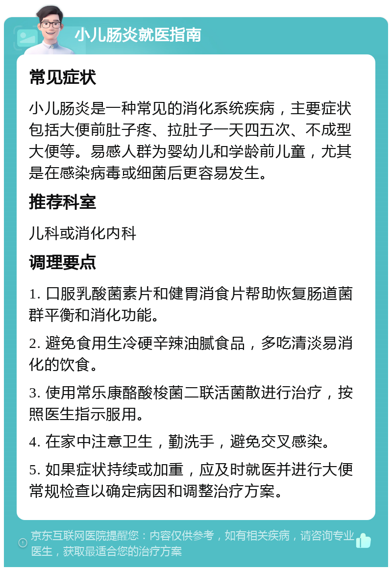 小儿肠炎就医指南 常见症状 小儿肠炎是一种常见的消化系统疾病，主要症状包括大便前肚子疼、拉肚子一天四五次、不成型大便等。易感人群为婴幼儿和学龄前儿童，尤其是在感染病毒或细菌后更容易发生。 推荐科室 儿科或消化内科 调理要点 1. 口服乳酸菌素片和健胃消食片帮助恢复肠道菌群平衡和消化功能。 2. 避免食用生冷硬辛辣油腻食品，多吃清淡易消化的饮食。 3. 使用常乐康酪酸梭菌二联活菌散进行治疗，按照医生指示服用。 4. 在家中注意卫生，勤洗手，避免交叉感染。 5. 如果症状持续或加重，应及时就医并进行大便常规检查以确定病因和调整治疗方案。