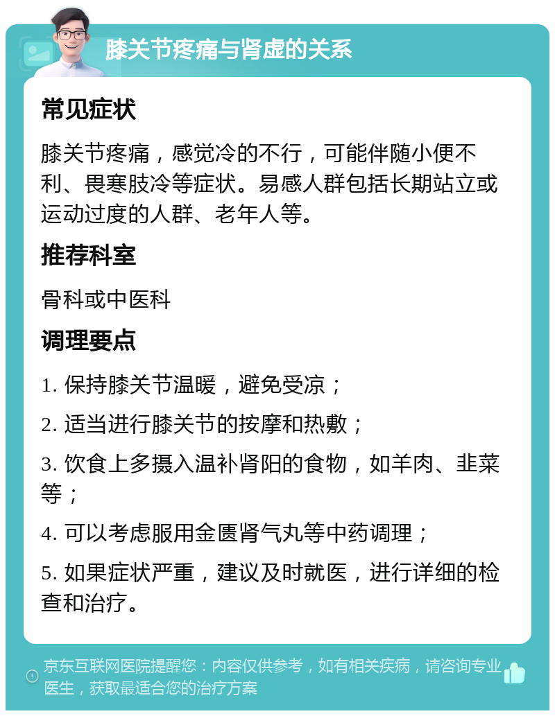 膝关节疼痛与肾虚的关系 常见症状 膝关节疼痛，感觉冷的不行，可能伴随小便不利、畏寒肢冷等症状。易感人群包括长期站立或运动过度的人群、老年人等。 推荐科室 骨科或中医科 调理要点 1. 保持膝关节温暖，避免受凉； 2. 适当进行膝关节的按摩和热敷； 3. 饮食上多摄入温补肾阳的食物，如羊肉、韭菜等； 4. 可以考虑服用金匮肾气丸等中药调理； 5. 如果症状严重，建议及时就医，进行详细的检查和治疗。