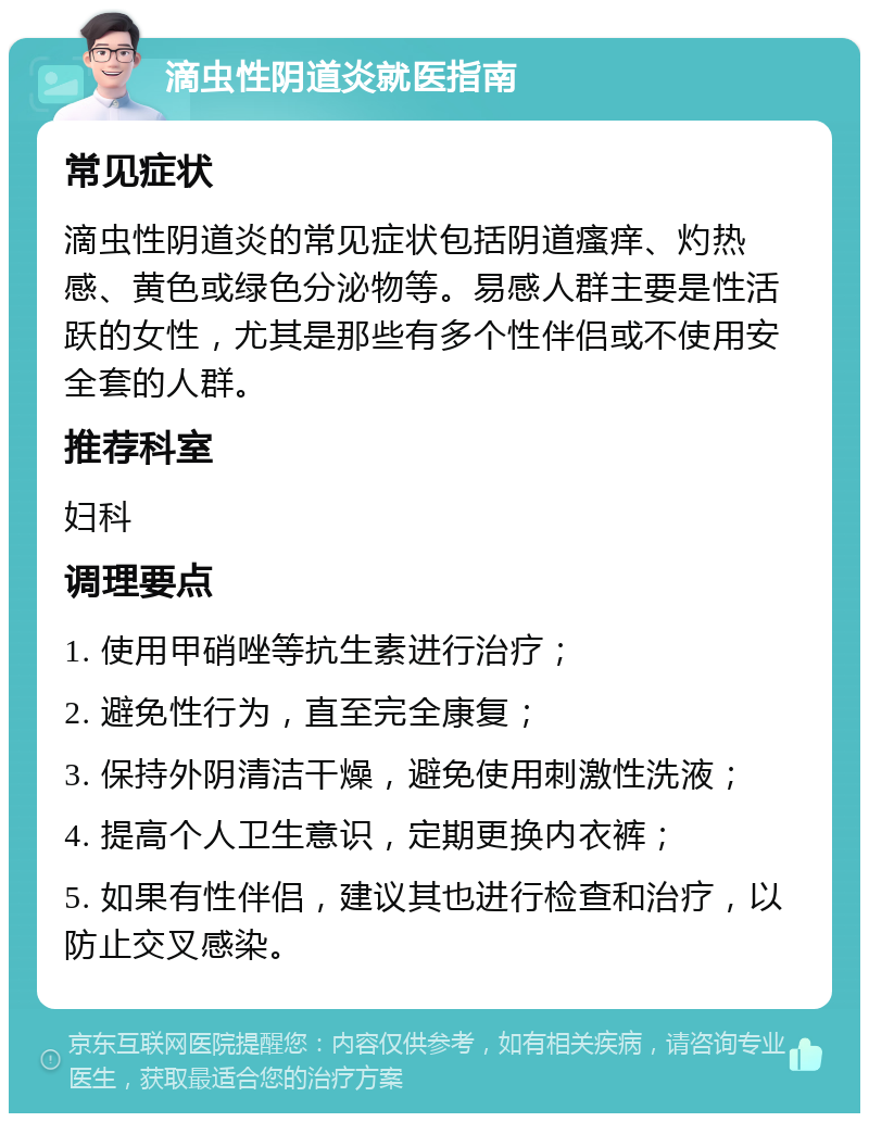 滴虫性阴道炎就医指南 常见症状 滴虫性阴道炎的常见症状包括阴道瘙痒、灼热感、黄色或绿色分泌物等。易感人群主要是性活跃的女性，尤其是那些有多个性伴侣或不使用安全套的人群。 推荐科室 妇科 调理要点 1. 使用甲硝唑等抗生素进行治疗； 2. 避免性行为，直至完全康复； 3. 保持外阴清洁干燥，避免使用刺激性洗液； 4. 提高个人卫生意识，定期更换内衣裤； 5. 如果有性伴侣，建议其也进行检查和治疗，以防止交叉感染。